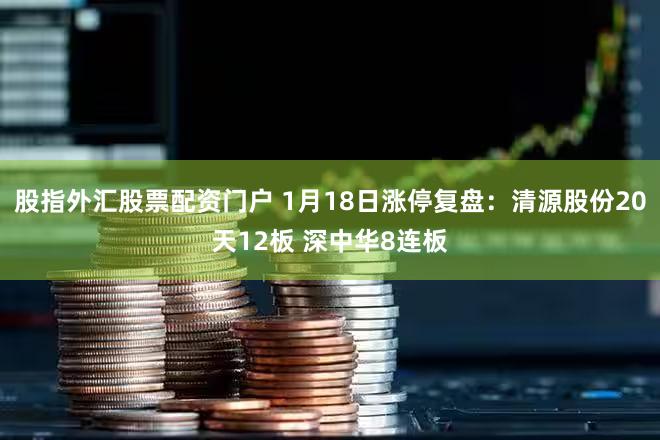 股指外汇股票配资门户 1月18日涨停复盘：清源股份20天12板 深中华8连板