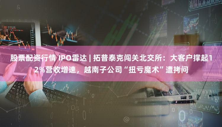 股票配资行情 IPO雷达 | 拓普泰克闯关北交所：大客户撑起12%营收增速，越南子公司“扭亏魔术”遭拷问