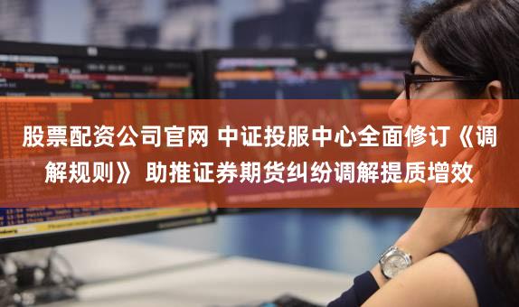 股票配资公司官网 中证投服中心全面修订《调解规则》 助推证券期货纠纷调解提质增效