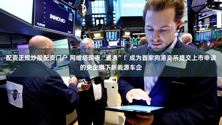 配资正规炒股配资门户 阿维塔深夜“递表”！成为首家向港交所提交上市申请的央企旗下新能源车企