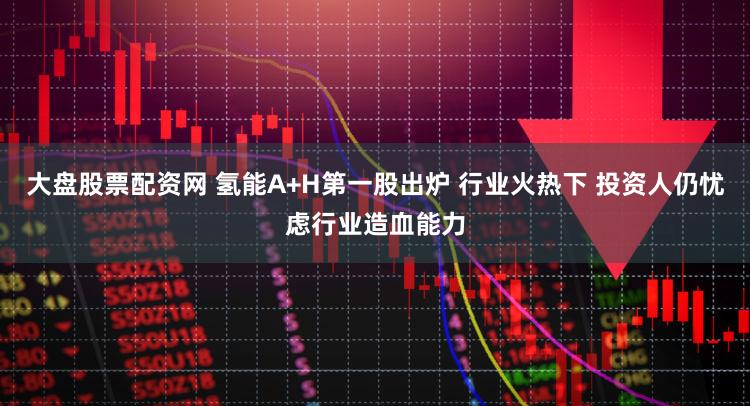大盘股票配资网 氢能A+H第一股出炉 行业火热下 投资人仍忧虑行业造血能力