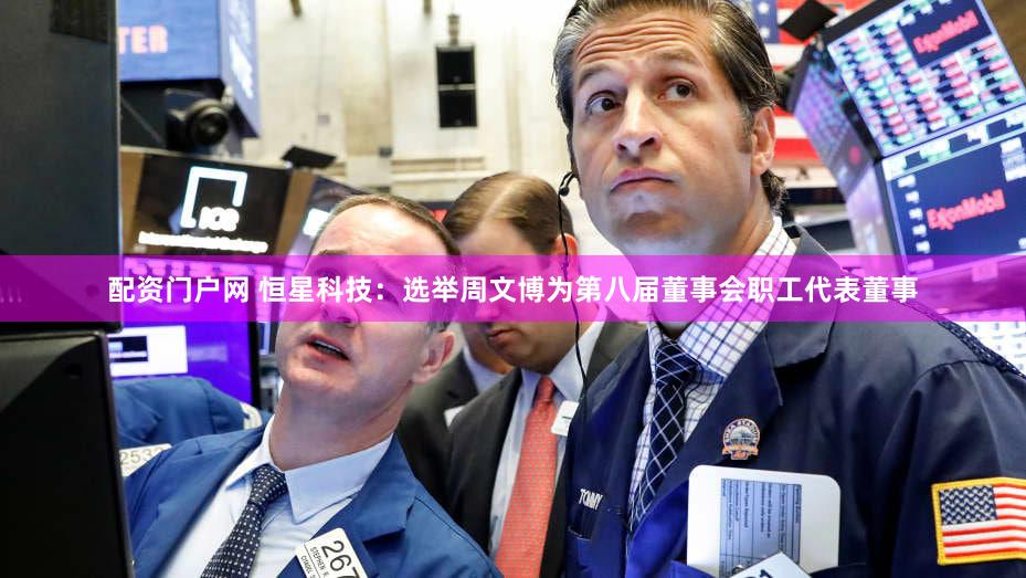 配资门户网 恒星科技：选举周文博为第八届董事会职工代表董事