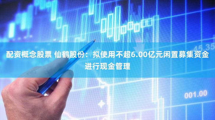 配资概念股票 仙鹤股份：拟使用不超6.00亿元闲置募集资金进行现金管理