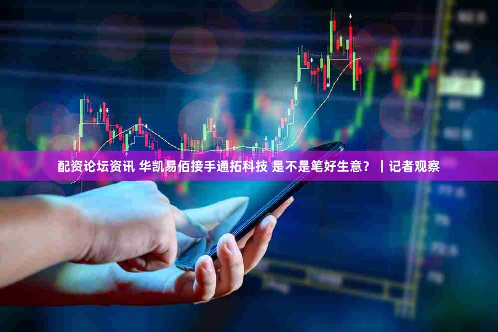 配资论坛资讯 华凯易佰接手通拓科技 是不是笔好生意？｜记者观察
