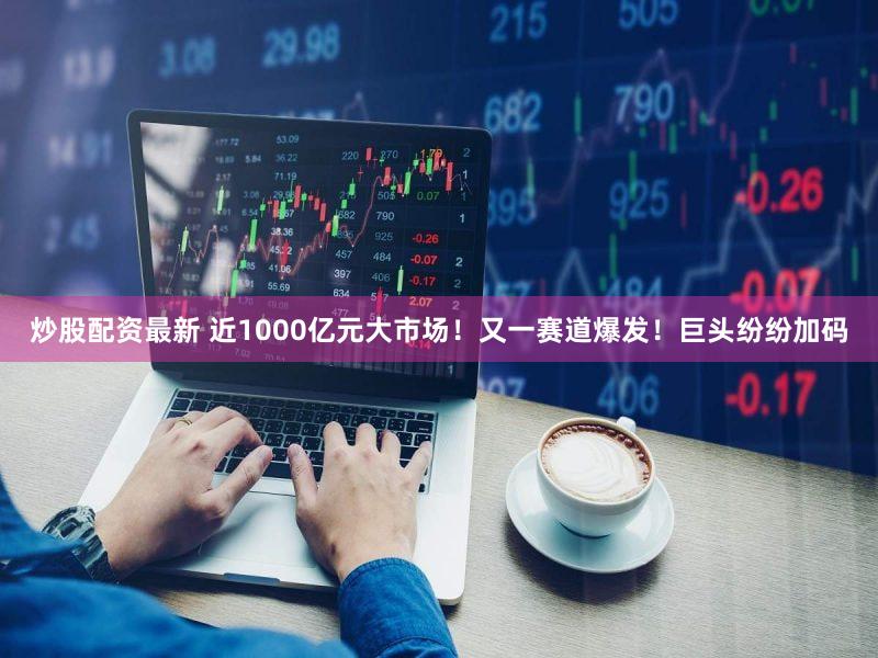 炒股配资最新 近1000亿元大市场！又一赛道爆发！巨头纷纷加码