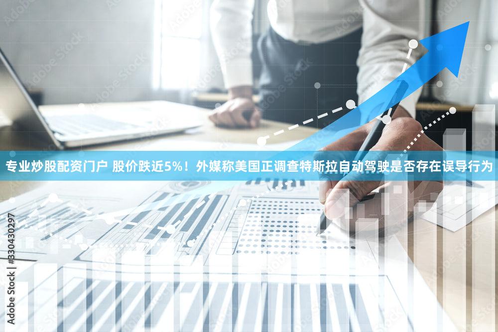 专业炒股配资门户 股价跌近5%！外媒称美国正调查特斯拉自动驾驶是否存在误导行为
