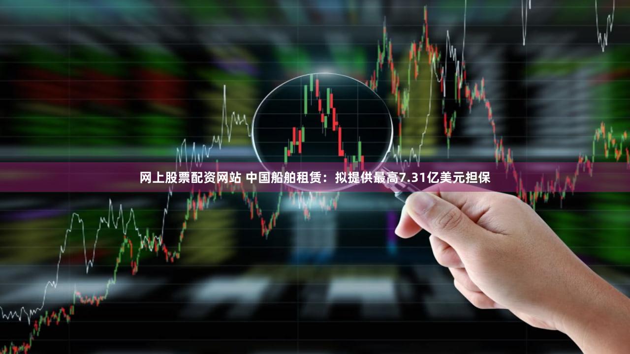 网上股票配资网站 中国船舶租赁：拟提供最高7.31亿美元担保